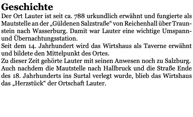 Geschichte Der Ort Lauter ist seit ca. 788 urkundlich erwähnt und fungierte als Mautstelle an der „Güldenen Salzstraße“ von Reichenhall über Traun-stein nach Wasserburg. Damit war Lauter eine wichtige Umspann- und Übernachtungsstation. Seit dem 14. Jahrhundert wird das Wirtshaus als Taverne erwähnt und bildete den Mittelpunkt des Ortes. Zu dieser Zeit gehörte Lauter mit seinen Anwesen noch zu Salzburg. Auch nachdem die Mautstelle nach Hallbruck und die Straße Ende des 18. Jahrhunderts ins Surtal verlegt wurde, blieb das Wirtshaus das „Herzstück“ der Ortschaft Lauter. 