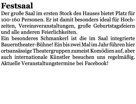 Festsaal Der große Saal im ersten Stock des Hauses bietet Platz für 100-160 Personen. Er ist damit besonders ideal für Hoch-zeiten, Vereinsveranstaltungen, große Geburtstagsfeiern und alle anderen Feierlichkeiten. Ein besonderes Schmankerl ist die im Saal integrierte Bauerntheater-Bühne! Ein bis zwei Mal im Jahr führen hier ortsansässige Theatergruppen zumeist Komödien auf, aber auch internationale Künstler besuchen uns regelmäßig. Aktuelle Veranstaltungstermine bei Facebook! 