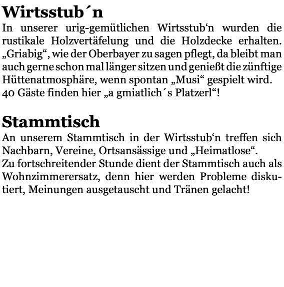 Wirtsstub´n In unserer urig-gemütlichen Wirtsstub‘n wurden die rustikale Holzvertäfelung und die Holzdecke erhalten. „Griabig“, wie der Oberbayer zu sagen pflegt, da bleibt man auch gerne schon mal länger sitzen und genießt die zünftige Hüttenatmosphäre, wenn spontan „Musi“ gespielt wird. 40 Gäste finden hier „a gmiatlich´s Platzerl“! Stammtisch An unserem Stammtisch in der Wirtsstub‘n treffen sich Nachbarn, Vereine, Ortsansässige und „Heimatlose“. Zu fortschreitender Stunde dient der Stammtisch auch als Wohnzimmerersatz, denn hier werden Probleme disku-tiert, Meinungen ausgetauscht und Tränen gelacht! 