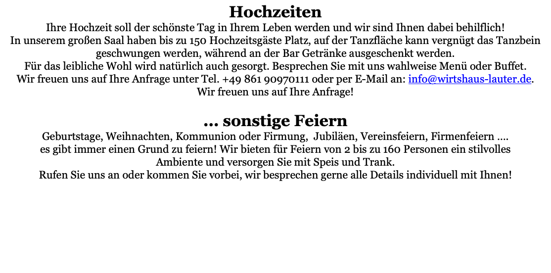 Hochzeiten Ihre Hochzeit soll der schönste Tag in Ihrem Leben werden und wir sind Ihnen dabei behilflich! In unserem großen Saal haben bis zu 150 Hochzeitsgäste Platz, auf der Tanzfläche kann vergnügt das Tanzbein geschwungen werden, während an der Bar Getränke ausgeschenkt werden. Für das leibliche Wohl wird natürlich auch gesorgt. Besprechen Sie mit uns wahlweise Menü oder Buffet. Wir freuen uns auf Ihre Anfrage unter Tel. +49 861 90970111 oder per E-Mail an: info@wirtshaus-lauter.de. Wir freuen uns auf Ihre Anfrage!  ... sonstige Feiern Geburtstage, Weihnachten, Kommunion oder Firmung, Jubiläen, Vereinsfeiern, Firmenfeiern …. es gibt immer einen Grund zu feiern! Wir bieten für Feiern von 2 bis zu 160 Personen ein stilvolles Ambiente und versorgen Sie mit Speis und Trank. Rufen Sie uns an oder kommen Sie vorbei, wir besprechen gerne alle Details individuell mit Ihnen! 